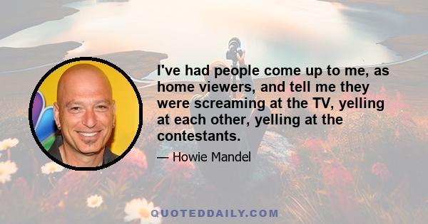 I've had people come up to me, as home viewers, and tell me they were screaming at the TV, yelling at each other, yelling at the contestants.