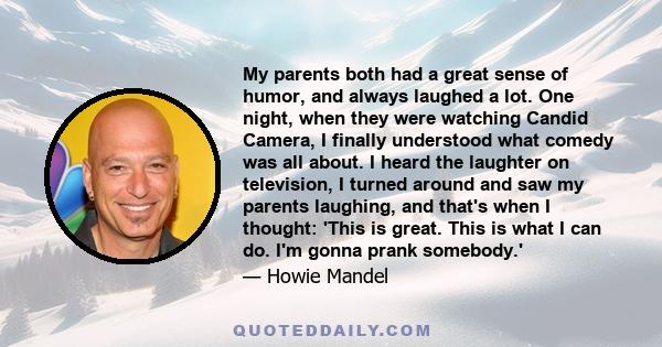 My parents both had a great sense of humor, and always laughed a lot. One night, when they were watching Candid Camera, I finally understood what comedy was all about. I heard the laughter on television, I turned around 