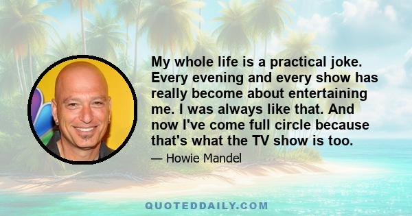 My whole life is a practical joke. Every evening and every show has really become about entertaining me. I was always like that. And now I've come full circle because that's what the TV show is too.