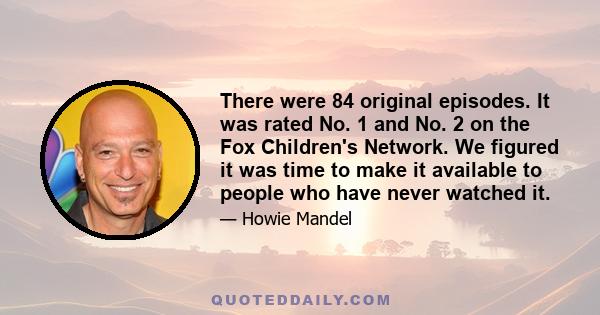 There were 84 original episodes. It was rated No. 1 and No. 2 on the Fox Children's Network. We figured it was time to make it available to people who have never watched it.