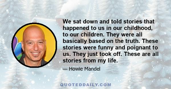 We sat down and told stories that happened to us in our childhood, to our children. They were all basically based on the truth. These stories were funny and poignant to us. They just took off. These are all stories from 