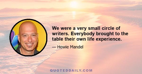 We were a very small circle of writers. Everybody brought to the table their own life experience.