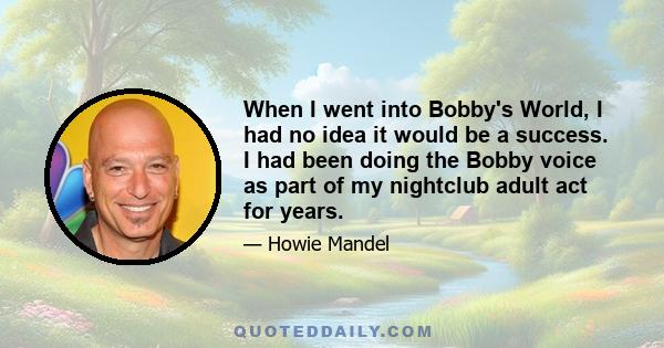 When I went into Bobby's World, I had no idea it would be a success. I had been doing the Bobby voice as part of my nightclub adult act for years.