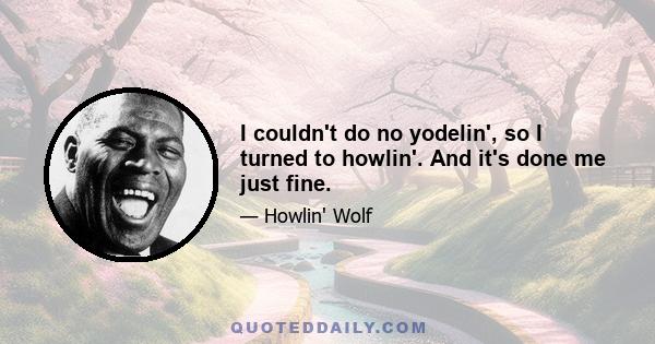 I couldn't do no yodelin', so I turned to howlin'. And it's done me just fine.