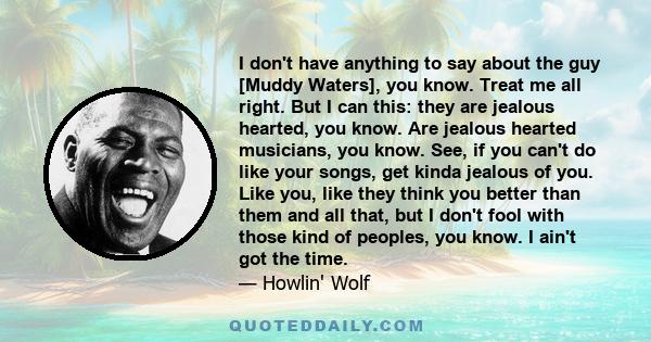 I don't have anything to say about the guy [Muddy Waters], you know. Treat me all right. But I can this: they are jealous hearted, you know. Are jealous hearted musicians, you know. See, if you can't do like your songs, 