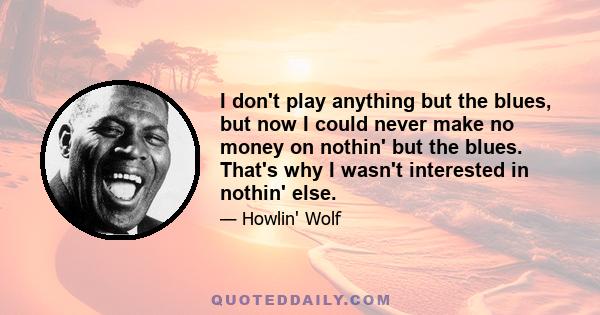 I don't play anything but the blues, but now I could never make no money on nothin' but the blues. That's why I wasn't interested in nothin' else.