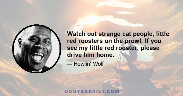 Watch out strange cat people, little red roosters on the prowl. If you see my little red rooster, please drive him home.