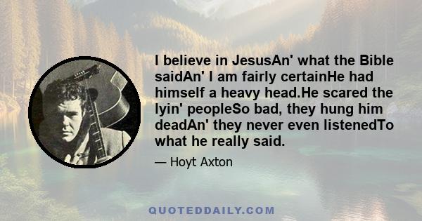 I believe in JesusAn' what the Bible saidAn' I am fairly certainHe had himself a heavy head.He scared the lyin' peopleSo bad, they hung him deadAn' they never even listenedTo what he really said.