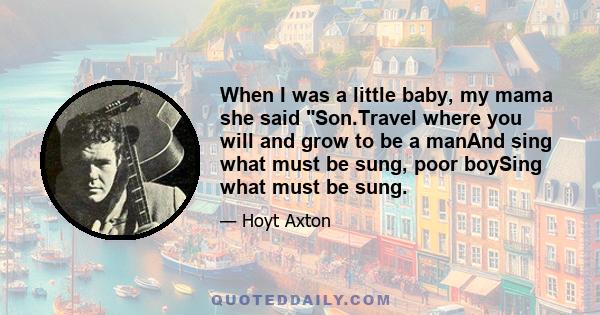 When I was a little baby, my mama she said Son.Travel where you will and grow to be a manAnd sing what must be sung, poor boySing what must be sung.