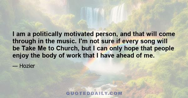 I am a politically motivated person, and that will come through in the music. I'm not sure if every song will be Take Me to Church, but I can only hope that people enjoy the body of work that I have ahead of me.