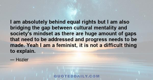 I am absolutely behind equal rights but I am also bridging the gap between cultural mentality and society's mindset as there are huge amount of gaps that need to be addressed and progress needs to be made. Yeah I am a