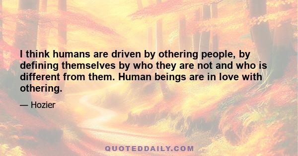 I think humans are driven by othering people, by defining themselves by who they are not and who is different from them. Human beings are in love with othering.