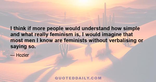 I think if more people would understand how simple and what really feminism is, I would imagine that most men I know are feminists without verbalising or saying so.