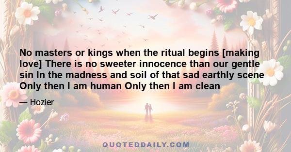 No masters or kings when the ritual begins [making love] There is no sweeter innocence than our gentle sin In the madness and soil of that sad earthly scene Only then I am human Only then I am clean