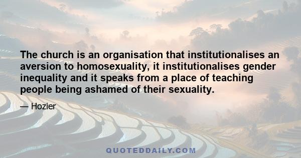 The church is an organisation that institutionalises an aversion to homosexuality, it institutionalises gender inequality and it speaks from a place of teaching people being ashamed of their sexuality.