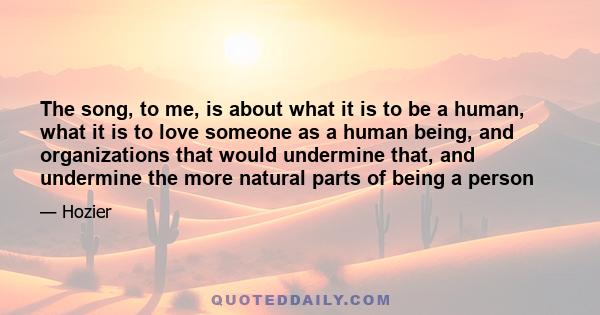 The song, to me, is about what it is to be a human, what it is to love someone as a human being, and organizations that would undermine that, and undermine the more natural parts of being a person