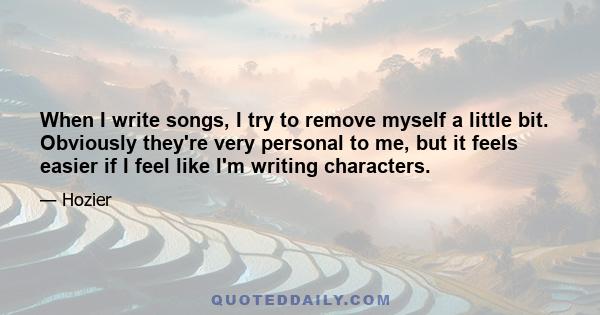 When I write songs, I try to remove myself a little bit. Obviously they're very personal to me, but it feels easier if I feel like I'm writing characters.