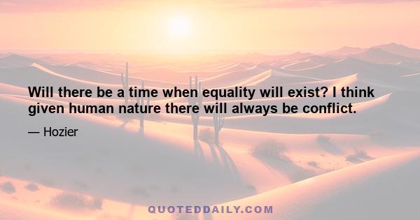 Will there be a time when equality will exist? I think given human nature there will always be conflict.