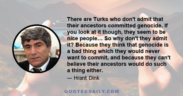 There are Turks who don't admit that their ancestors committed genocide. If you look at it though, they seem to be nice people… So why don't they admit it? Because they think that genocide is a bad thing which they