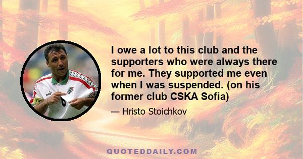 I owe a lot to this club and the supporters who were always there for me. They supported me even when I was suspended. (on his former club CSKA Sofia)