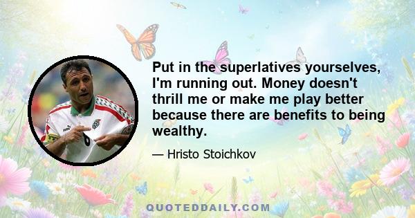 Put in the superlatives yourselves, I'm running out. Money doesn't thrill me or make me play better because there are benefits to being wealthy.