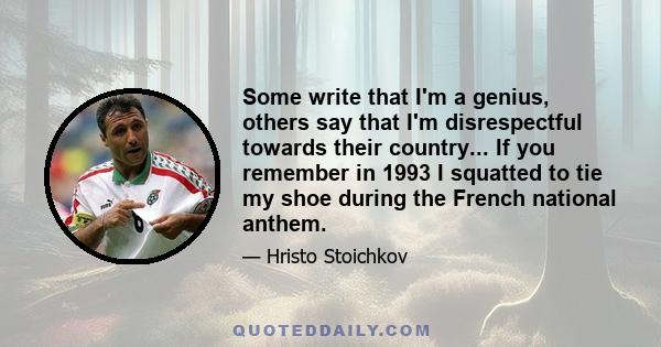 Some write that I'm a genius, others say that I'm disrespectful towards their country... If you remember in 1993 I squatted to tie my shoe during the French national anthem.