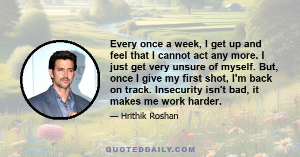 Every once a week, I get up and feel that I cannot act any more. I just get very unsure of myself. But, once I give my first shot, I'm back on track. Insecurity isn't bad, it makes me work harder.