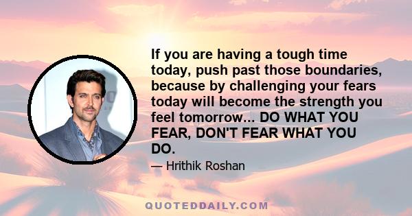 If you are having a tough time today, push past those boundaries, because by challenging your fears today will become the strength you feel tomorrow... DO WHAT YOU FEAR, DON'T FEAR WHAT YOU DO.