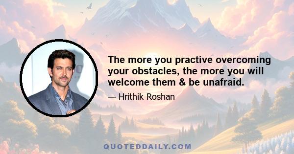 The more you practive overcoming your obstacles, the more you will welcome them & be unafraid.