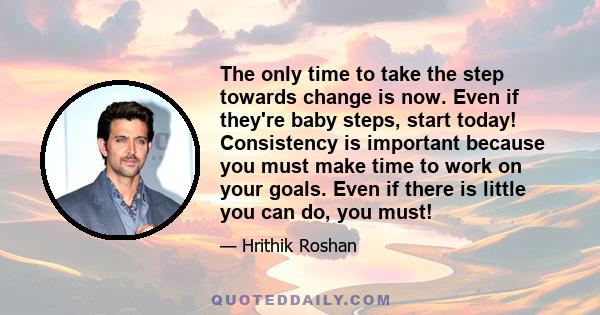 The only time to take the step towards change is now. Even if they're baby steps, start today! Consistency is important because you must make time to work on your goals. Even if there is little you can do, you must!