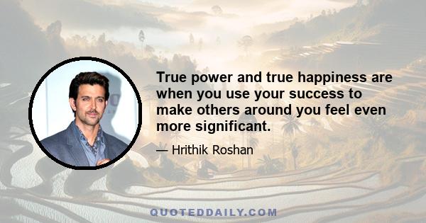 True power and true happiness are when you use your success to make others around you feel even more significant.