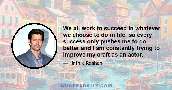 We all work to succeed in whatever we choose to do in life, so every success only pushes me to do better and I am constantly trying to improve my craft as an actor.