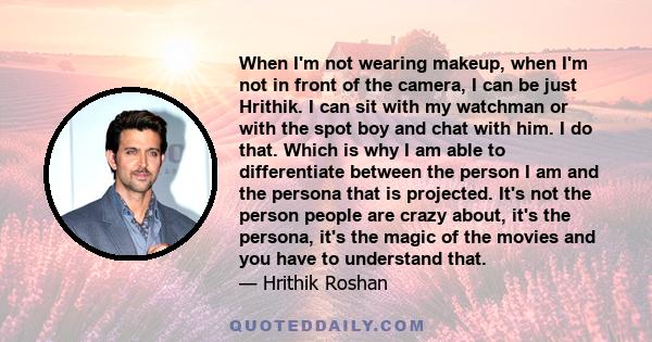 When I'm not wearing makeup, when I'm not in front of the camera, I can be just Hrithik. I can sit with my watchman or with the spot boy and chat with him. I do that. Which is why I am able to differentiate between the