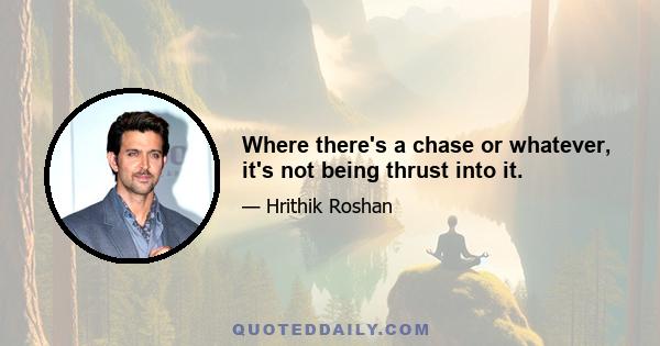 Where there's a chase or whatever, it's not being thrust into it.