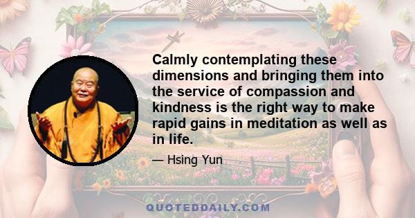 Calmly contemplating these dimensions and bringing them into the service of compassion and kindness is the right way to make rapid gains in meditation as well as in life.