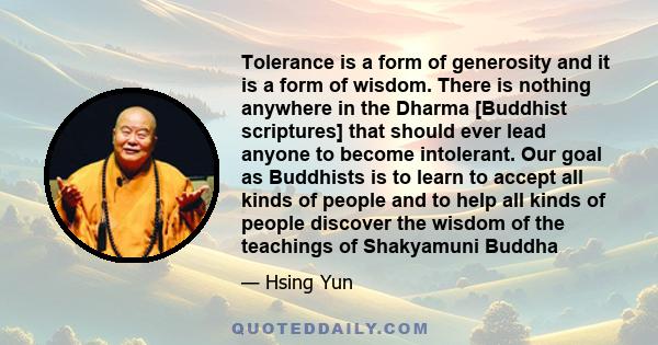 Tolerance is a form of generosity and it is a form of wisdom. There is nothing anywhere in the Dharma [Buddhist scriptures] that should ever lead anyone to become intolerant. Our goal as Buddhists is to learn to accept