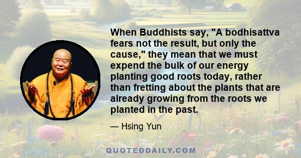 When Buddhists say, A bodhisattva fears not the result, but only the cause, they mean that we must expend the bulk of our energy planting good roots today, rather than fretting about the plants that are already growing