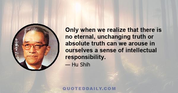 Only when we realize that there is no eternal, unchanging truth or absolute truth can we arouse in ourselves a sense of intellectual responsibility.