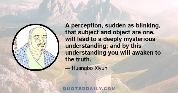 A perception, sudden as blinking, that subject and object are one, will lead to a deeply mysterious understanding; and by this understanding you will awaken to the truth.