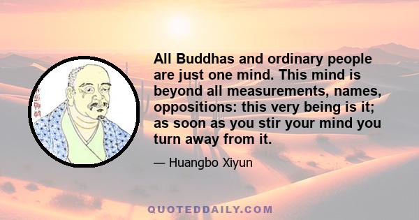 All Buddhas and ordinary people are just one mind. This mind is beyond all measurements, names, oppositions: this very being is it; as soon as you stir your mind you turn away from it.