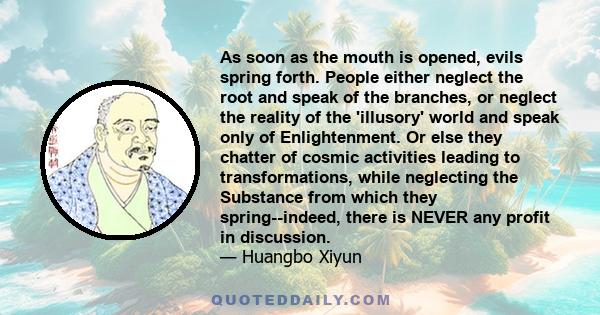 As soon as the mouth is opened, evils spring forth. People either neglect the root and speak of the branches, or neglect the reality of the 'illusory' world and speak only of Enlightenment. Or else they chatter of