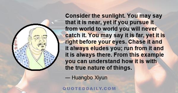 Consider the sunlight. You may say that it is near, yet if you pursue it from world to world you will never catch it. You may say it is far, yet it is right before your eyes. Chase it and it always eludes you; run from