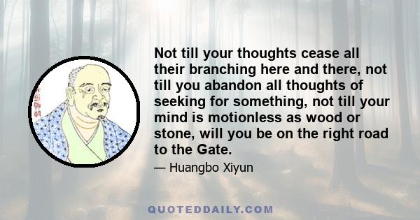 Not till your thoughts cease all their branching here and there, not till you abandon all thoughts of seeking for something, not till your mind is motionless as wood or stone, will you be on the right road to the Gate.