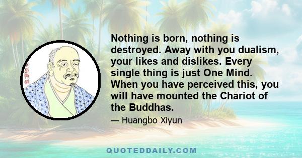 Nothing is born, nothing is destroyed. Away with you dualism, your likes and dislikes. Every single thing is just One Mind. When you have perceived this, you will have mounted the Chariot of the Buddhas.