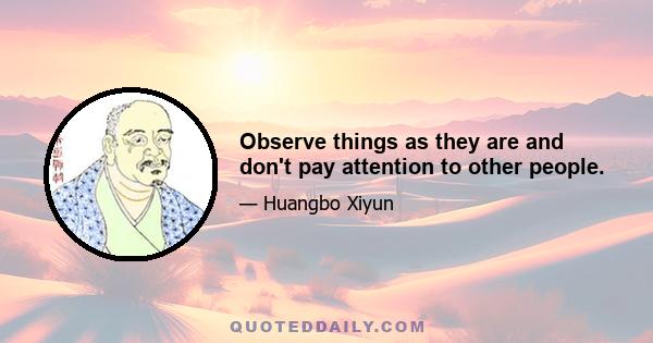 Observe things as they are and don't pay attention to other people.