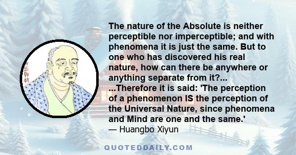 The nature of the Absolute is neither perceptible nor imperceptible; and with phenomena it is just the same. But to one who has discovered his real nature, how can there be anywhere or anything separate from it?...