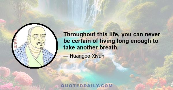 Throughout this life, you can never be certain of living long enough to take another breath.