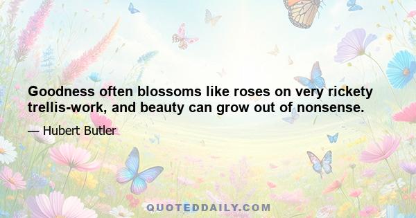 Goodness often blossoms like roses on very rickety trellis-work, and beauty can grow out of nonsense.