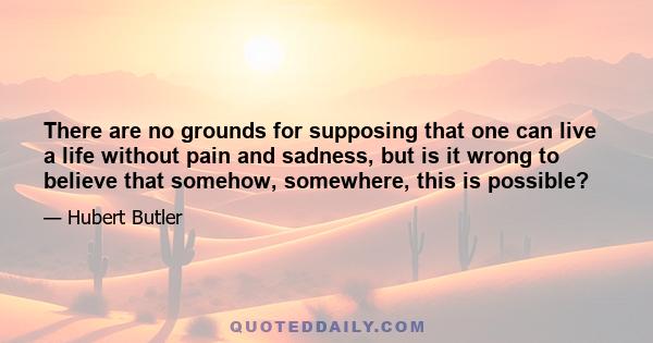 There are no grounds for supposing that one can live a life without pain and sadness, but is it wrong to believe that somehow, somewhere, this is possible?