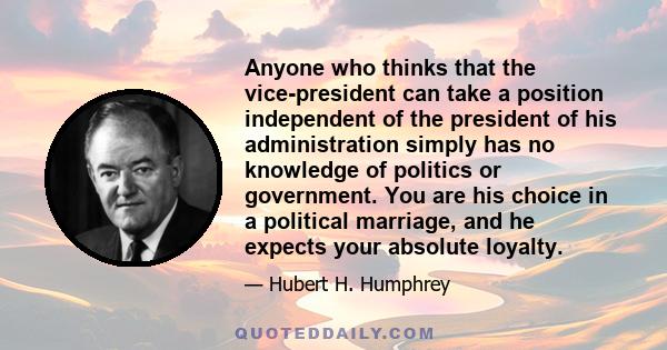 Anyone who thinks that the vice-president can take a position independent of the president of his administration simply has no knowledge of politics or government. You are his choice in a political marriage, and he